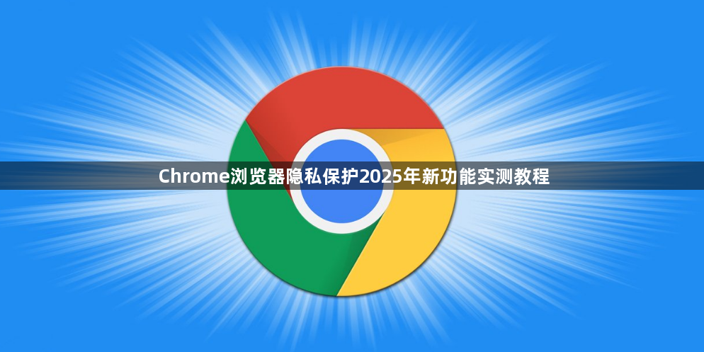 Chrome浏览器隐私保护2025年新功能实测教程1