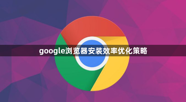 google浏览器安装效率优化策略1