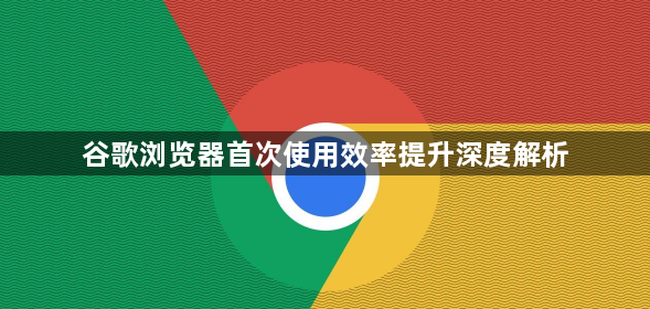 谷歌浏览器首次使用效率提升深度解析1