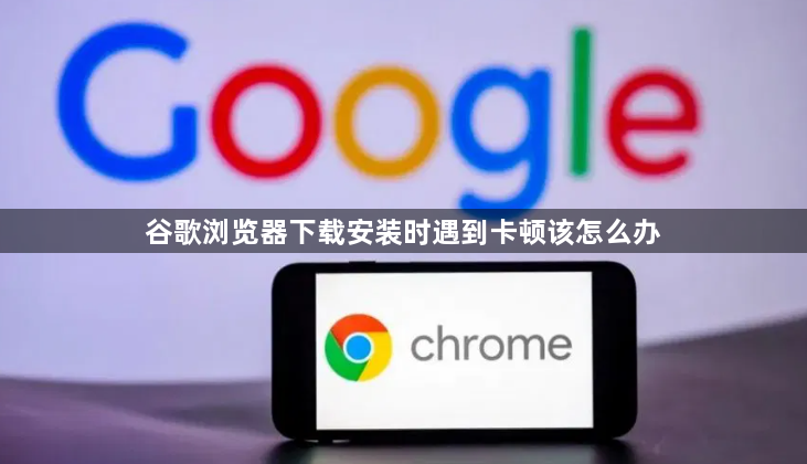 谷歌浏览器下载安装时遇到卡顿该怎么办1