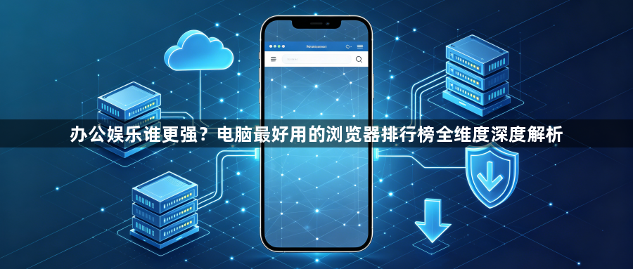 办公娱乐谁更强？电脑最好用的浏览器排行榜全维度深度解析1